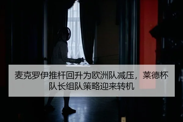 麦克罗伊推杆回升为欧洲队减压，莱德杯队长组队策略迎来转机
